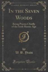 In the Seven Woods: Being Poems Chiefly of the Irish Heroic Age (Classic Reprint)