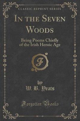 In the Seven Woods: Being Poems Chiefly of the Irish Heroic Age (Classic Reprint)