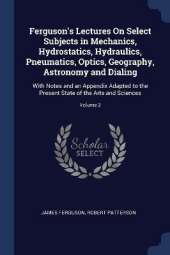 Ferguson's Lectures On Select Subjects in Mechanics, Hydrostatics, Hydraulics, Pneumatics, Optics, Geography, Astronomy and Dialing: With Notes and an Appendix Adapted to the Present State of the Arts and Sciences; Volume 2