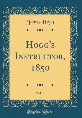 Hogg's Instructor, 1850, Vol. 5 (Classic Reprint)