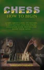 Chess How To Begin: Learn about Chess, Its History, Early Tactics, and Strategies. Challenge Your Friends and Boost Your Mind