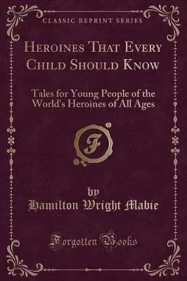 Heroines That Every Child Should Know: Tales for Young People of the World's Heroines of All Ages (Classic Reprint)
