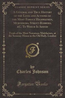 A General and True History of the Lives and Actions of the Most Famous Highwaymen, Murderers, Street-Robbers, &C. To Which Is Added: Tryals of the Most Notorious Malefactors, at the Sessions-House in the Old Baily, London (Classic Reprint)