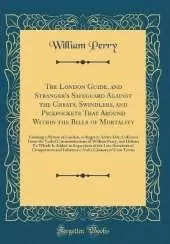 The London Guide, and Stranger's Safeguard Against the Cheats, Swindlers, and Pickpockets That Abound Within the Bills of Mortality: Forming a Picture of London, as Regards Active Life; Collected From the Verbal Communications of William Perry, and Others