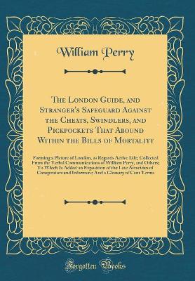 The London Guide, and Stranger's Safeguard Against the Cheats, Swindlers, and Pickpockets That Abound Within the Bills of Mortality: Forming a Picture of London, as Regards Active Life; Collected From the Verbal Communications of William Perry, and Others