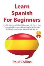 Learn Spanish for Beginners: A Guide to Learning the Spanish Language with Step-by-Step Pronunciation, Grammar, and Vocabulary the Fun Way using Short Stories and Practical Lessons, Even in Your Car