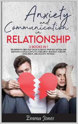 Anxiety and Communication in Relationship: The Definitive Self-Help Guide to Boost Your Self-Esteem and Eliminate Couples Conflicts, Insecurity, Jealousy, Insecure Attachment, and Negative Thinking.