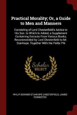 Practical Morality; Or, a Guide to Men and Manners: Consisting of Lord Chesterfield's Advice to His Son. to Which Is Added, a Supplement Containing Extracts from Various Books, Recommended by Lord Chesterfield to Mr. Stanhope. Together with the Polite Phi