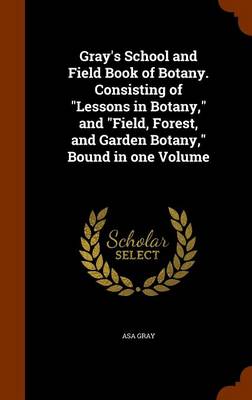 Gray's School and Field Book of Botany. Consisting of Lessons in Botany, and Field, Forest, and Garden Botany, Bound in One Volume