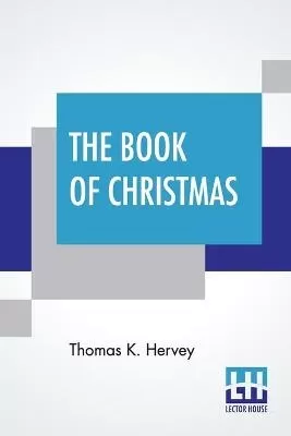 The Book Of Christmas: Descriptive Of The Customs, Ceremonies, Traditions, Superstitions, Fun, Feeling, And Festivities Of The Christmas Season.