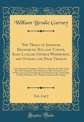 The Trials of Jeremiah Brandreth, William Turner, Isaac Ludlam, George Weightman, and Others, for High Treason, Vol. 2 of 2: Under a Special Commission at Derby, on Thursday the 16th, Friday the 17th, Saturday the 18th, Monday the 20th, Tuesday the 21st,