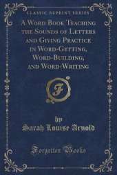 A Word Book Teaching the Sounds of Letters and Giving Practice in Word-Getting, Word-Building, and Word-Writing (Classic Reprint)