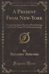 A Present From New-York: Containing Many Pictures Worth Seeing, and Some Things Worth Remembering (Classic Reprint)