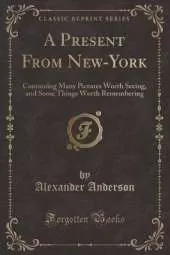 A Present From New-York: Containing Many Pictures Worth Seeing, and Some Things Worth Remembering (Classic Reprint)