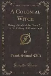 A Colonial Witch: Being a Study of the Black Art in the Colony of Connecticut (Classic Reprint)