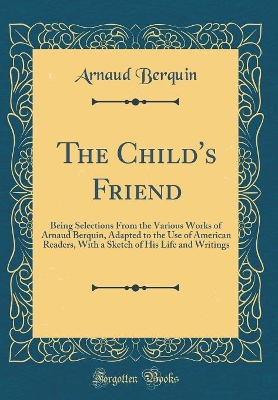 The Child's Friend: Being Selections From the Various Works of Arnaud Berquin, Adapted to the Use of American Readers, With a Sketch of His Life and Writings (Classic Reprint)