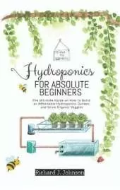 Hydroponics for Absolute Beginners: The Ultimate Guide on How to Build an Affordable Hydroponics Garden, and Grow Organic Veggies