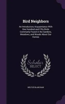 Bird Neighbors: An Introductory Acquaintance with One Hundred and Fifty Birds Commonly Found in the Gardens, Meadows, and Woods about Our Homes