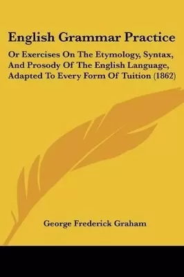 English Grammar Practice: Or Exercises On The Etymology, Syntax, And Prosody Of The English Language, Adapted To Every Form Of Tuition (1862)