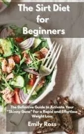 The Sirt Diet for Beginners: The Definitive Guide To Activate Your Skinny Gene for a Rapid and Effortless Weight Loss