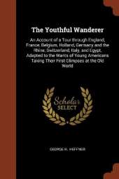 The Youthful Wanderer: An Account of a Tour through England, France, Belgium, Holland, Germany and the Rhine, Switzerland, Italy, and Egypt, Adapted to the Wants of Young Americans Taking Their First Glimpses at the Old World
