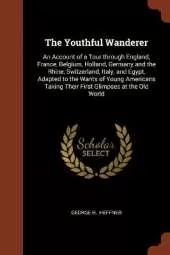 The Youthful Wanderer: An Account of a Tour through England, France, Belgium, Holland, Germany and the Rhine, Switzerland, Italy, and Egypt, Adapted to the Wants of Young Americans Taking Their First Glimpses at the Old World