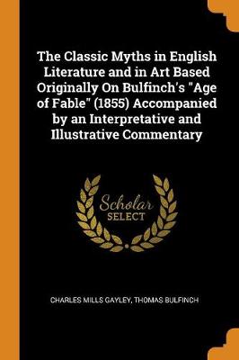 The Classic Myths in English Literature and in Art Based Originally on Bulfinch's Age of Fable (1855) Accompanied by an Interpretative and Illustrative Commentary