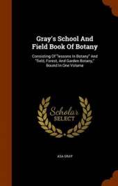 Gray's School and Field Book of Botany: Consisting of Lessons in Botany and Field, Forest, and Garden Botany, Bound in One Volume