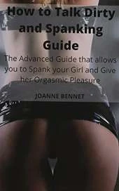 How to Talk Dirty and Spanking Guide: The Advanced Guide that allows you to Spank your Girl and Give her Orgasmic Pleasure