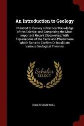 An Introduction to Geology: Intended to Convey a Practical Knowledge of the Science, and Comprising the Most Important Recent Discoveries; With Explanations of the Facts and Phenomena Which Serve to Confirm or Invalidate Various Geological Theories
