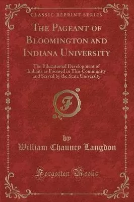 The Pageant of Bloomington and Indiana University: The Educational Development of Indiana as Focused in This Community and Served by the State University (Classic Reprint)