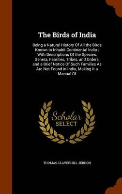 The Birds of India: Being a Natural History of All the Birds Known to Inhabit Continental India: With Descriptions of the Species, Genera, Families, Tribes, and Orders, and a Brief Notice of Such Families as Are Not Found in India, Making It a Manual of