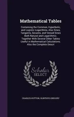 Mathematical Tables: Containing the Common, Hyperbolic, and Logistic Logarithms, Also Sines, Tangents, Secants, and Versed Sines Both Natural and Logarithmic. Together with Several Other Tables Useful in Mathematical Calculations. Also the Complete Descri