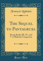 The Sequel to Pantagruel: Being Books III, IV, and V of Rabelais Gargantua (Classic Reprint)