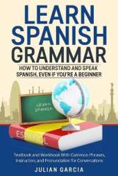 Learn Spanish Grammar: How to Understand and Speak Spanish, Even if You're a Beginner. Textbook and Workbook With Common Phrases, Instruction, and Pronunciation for Conversations