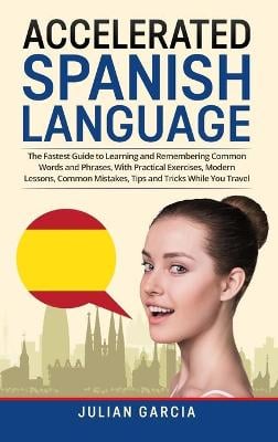 Accelerated Spanish Language: The Fastest Guide to Learning and Remembering Common Words and Phrases, With Practical Exercises, Modern Lessons, Common Mistakes, Tips and Tricks While You Travel