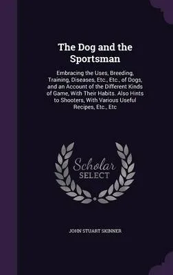 The Dog and the Sportsman: Embracing the Uses, Breeding, Training, Diseases, Etc., Etc., of Dogs, and an Account of the Different Kinds of Game, with Their Habits. Also Hints to Shooters, with Various Useful Recipes, Etc., Etc