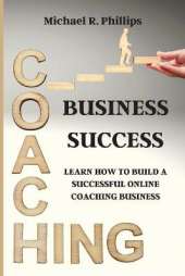 Coaching Business Success: Learn How To Build A Successful Online Coaching Business