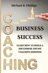 Coaching Business Success: Learn How To Build A Successful Online Coaching Business