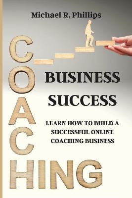 Coaching Business Success: Learn How To Build A Successful Online Coaching Business