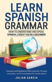 Learn Spanish Grammar: How to Understand and Speak Spanish, Even if You're a Beginner. Textbook and Workbook With Common Phrases, Instruction, and Pronunciation for Conversations