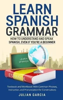 Learn Spanish Grammar: How to Understand and Speak Spanish, Even if You're a Beginner. Textbook and Workbook With Common Phrases, Instruction, and Pronunciation for Conversations