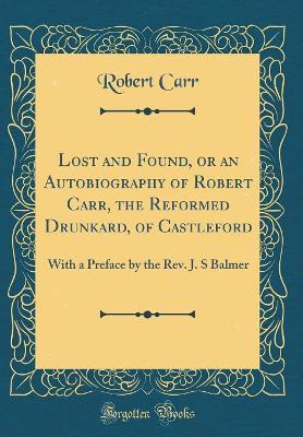 Lost and Found, or an Autobiography of Robert Carr, the Reformed Drunkard, of Castleford: With a Preface by the Rev. J. S Balmer (Classic Reprint)