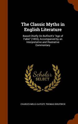 The Classic Myths in English Literature: Based Chiefly on Bulfinch's Age of Fable (1855), Accompanied by an Interpretative and Illustrative Commentary