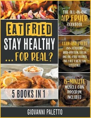 Eat Fried, Stay Healthy... For Real? [5 IN 1]: The All-in-One Air Fryer Cookbook. Cook and Taste 150+ Ketogenic, High-Protein, Vegan and Oil-Free Recipes and Live a Healthy Lifestyle [15-Day Muscle Gain Program Included]