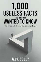 1,000 Useless Facts That Nobody Wanted To Know: The finest selection of obscure knowledge