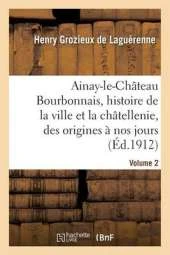 Ainay-Le-Chateau En Bourbonnais. Volume 2: Histoire de La Ville Et de La Chatellenie, Des Origines a Nos Jours