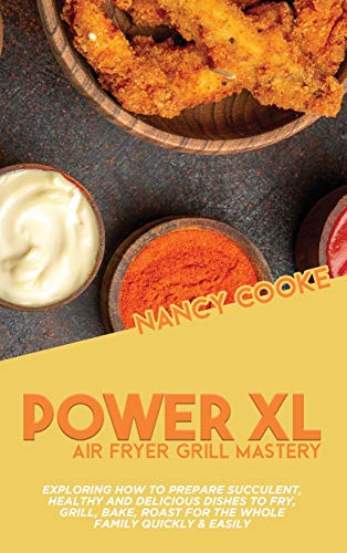 Power XL Air Fryer Grill Mastery: Exploring How To Prepare Succulent, Healthy And Delicious Dishes To Fry, Grill, Bake, Roast For The Whole Family Quickly & Easily