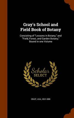 Gray's School and Field Book of Botany: Consisting of Lessons in Botany, and Field, Forest, and Garden Botany, Bound in One Volume