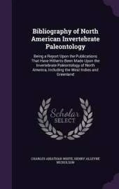Bibliography of North American Invertebrate Paleontology: Being a Report Upon the Publications That Have Hitherto Been Made Upon the Invertebrate Paleontology of North America, Including the West Indies and Greenland